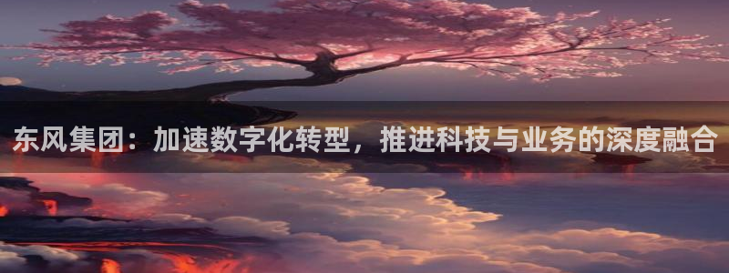 东风集团：加速数字化转型，推进科技与业务的深度融合