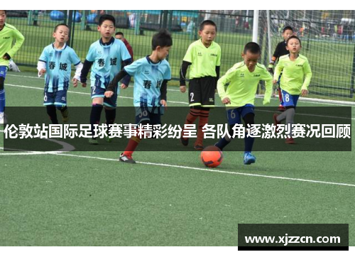 伦敦站国际足球赛事精彩纷呈 各队角逐激烈赛况回顾